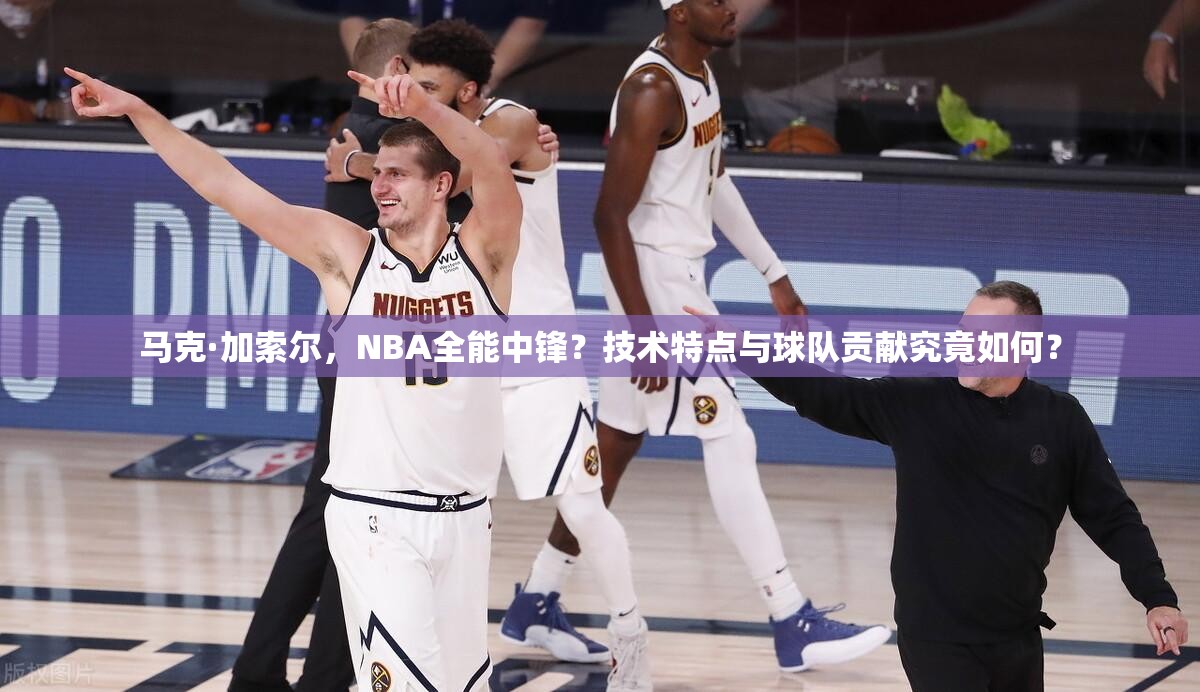 馬克·加索爾，NBA全能中鋒？技術(shù)特點與球隊貢獻究竟如何？