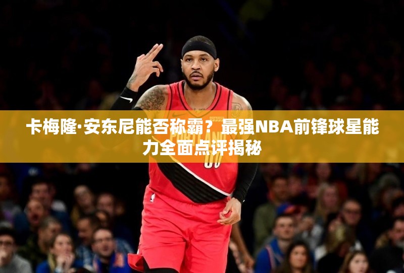 卡梅隆·安東尼能否稱霸？最強NBA前鋒球星能力全面點評揭秘