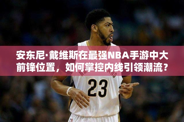 安東尼·戴維斯在最強NBA手游中大前鋒位置，如何掌控內線引領潮流？