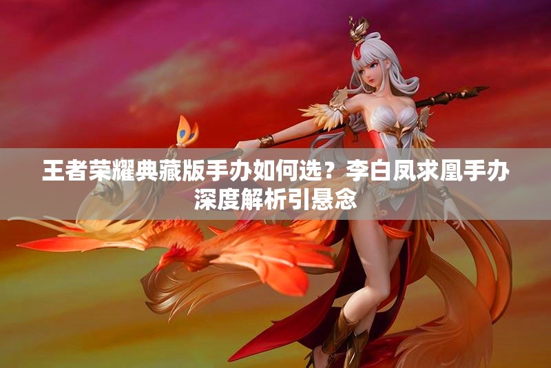 王者榮耀典藏版手辦如何選？李白鳳求凰手辦深度解析引懸念