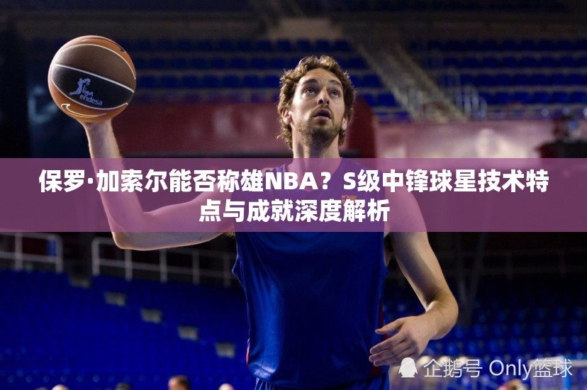 保羅·加索爾能否稱雄NBA？S級中鋒球星技術特點與成就深度解析