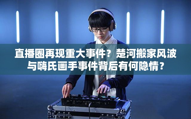 直播圈再現(xiàn)重大事件？楚河搬家風(fēng)波與嗨氏畫手事件背后有何隱情？