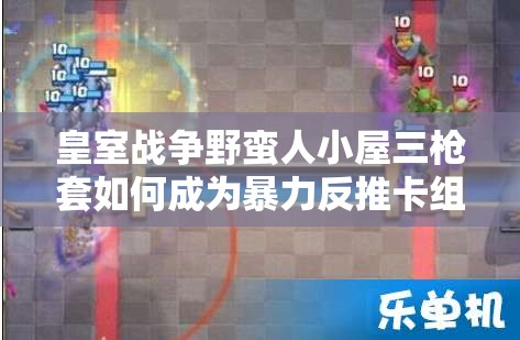 皇室戰(zhàn)爭野蠻人小屋三槍套如何成為暴力反推卡組的極致藝術(shù)？