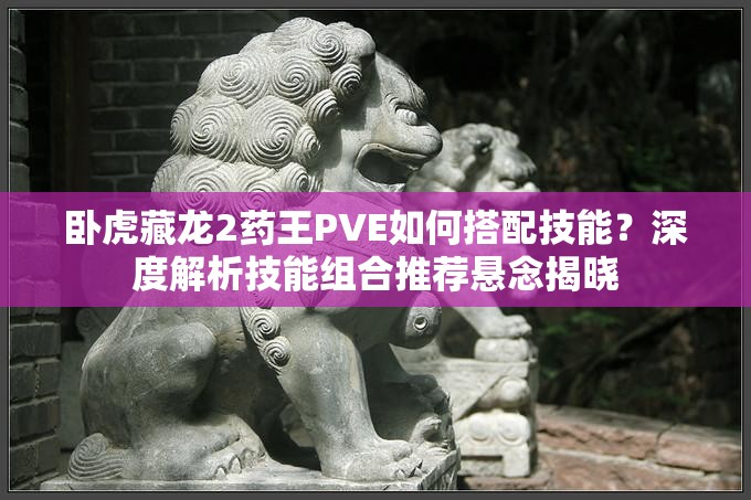 臥虎藏龍2藥王PVE如何搭配技能？深度解析技能組合推薦懸念揭曉