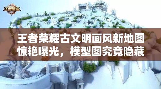王者榮耀古文明畫風新地圖驚艷曝光，模型圖究竟隱藏了哪些驚喜？