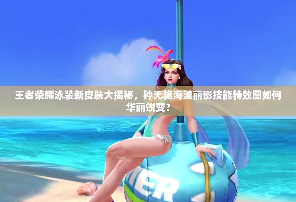 王者榮耀泳裝新皮膚大揭秘，鐘無艷海灘麗影技能特效圖如何華麗蛻變？