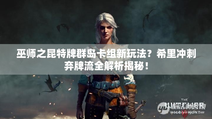 巫師之昆特牌群島卡組新玩法？希里沖刺棄牌流全解析揭秘！