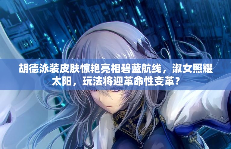 胡德泳裝皮膚驚艷亮相碧藍航線，淑女照耀太陽，玩法將迎革命性變革？