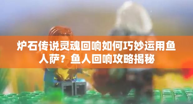 爐石傳說靈魂回響如何巧妙運用魚人薩？魚人回響攻略揭秘