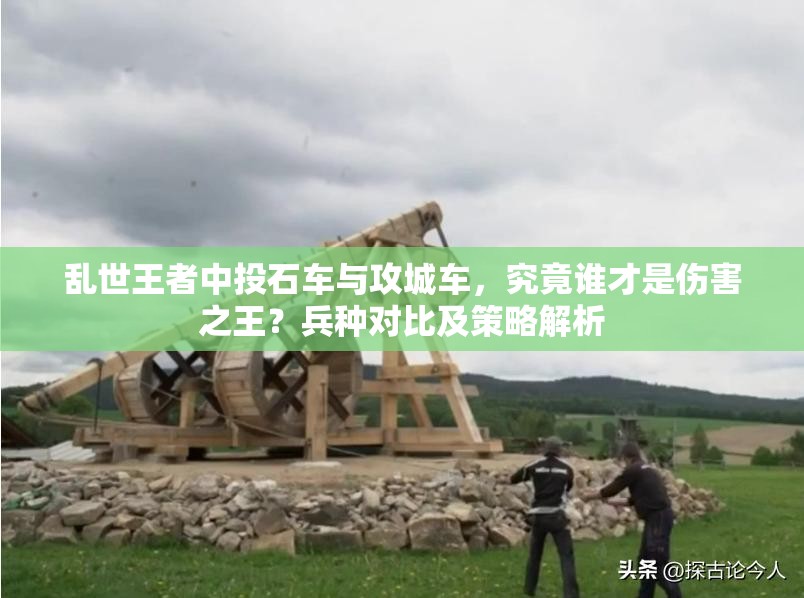 亂世王者中投石車與攻城車，究竟誰才是傷害之王？兵種對比及策略解析