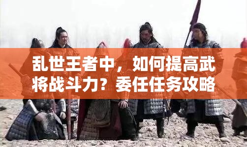 亂世王者中，如何提高武將戰(zhàn)斗力？委任任務(wù)攻略揭秘！