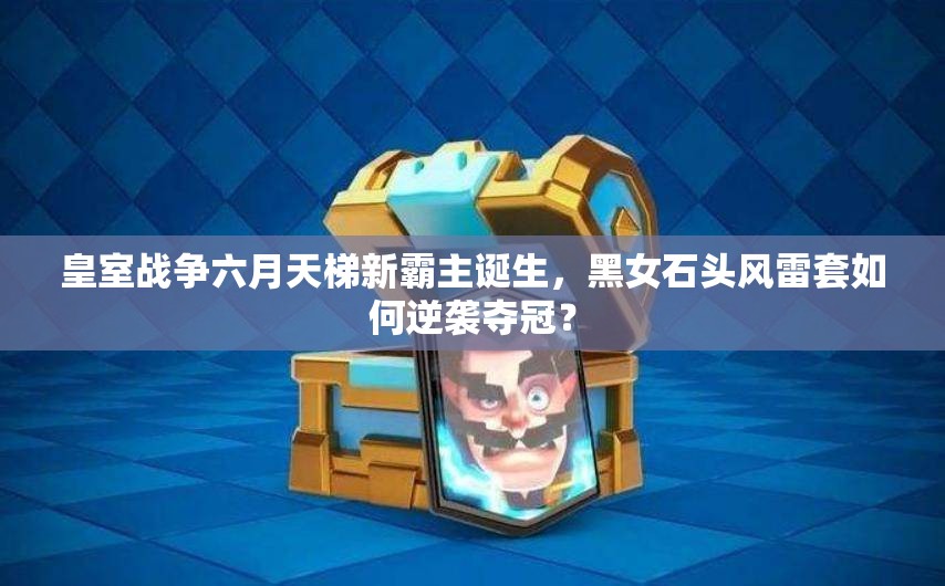 皇室戰(zhàn)爭六月天梯新霸主誕生，黑女石頭風(fēng)雷套如何逆襲奪冠？
