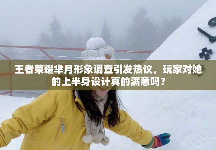 王者榮耀羋月形象調查引發(fā)熱議，玩家對她的上半身設計真的滿意嗎？