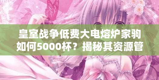 皇室戰(zhàn)爭低費大電熔爐家駒如何5000杯？揭秘其資源管理藝術！