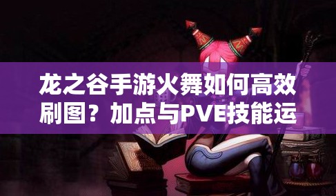 龍之谷手游火舞如何高效刷圖？加點(diǎn)與PVE技能運(yùn)用策略揭秘！
