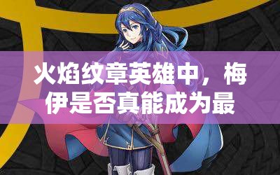 火焰紋章英雄中，梅伊是否真能成為最強？藍法魔改最高攻測評揭秘！