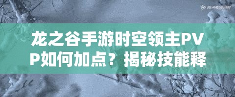龍之谷手游時空領(lǐng)主PVP如何加點？揭秘技能釋放的藝術(shù)與懸念！