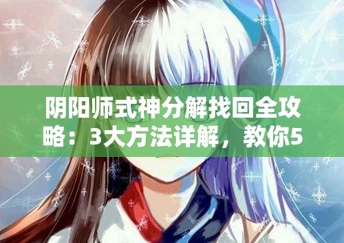 陰陽師式神分解找回全攻略：3大方法詳解，教你5步操作輕松恢復誤分解式神