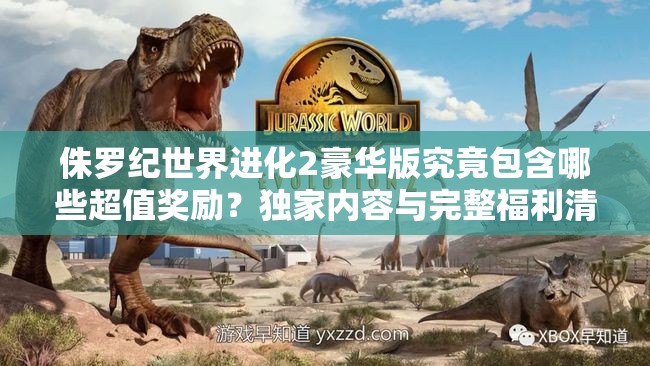 侏羅紀(jì)世界進(jìn)化2豪華版究竟包含哪些超值獎勵？獨(dú)家內(nèi)容與完整福利清單大揭秘
