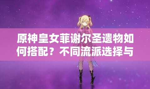 原神皇女菲謝爾圣遺物如何搭配？不同流派選擇與2023最新推薦方案解析