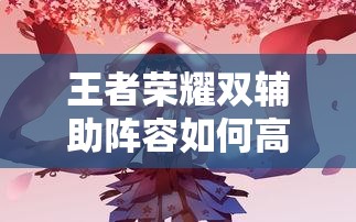 王者榮耀雙輔助陣容如何高效配合？實(shí)戰(zhàn)中怎樣利用雙增益實(shí)現(xiàn)團(tuán)戰(zhàn)致勝？（41字）