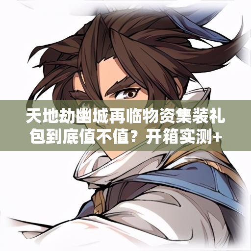 天地劫幽城再臨物資集裝禮包到底值不值？開箱實(shí)測+戰(zhàn)力飆升攻略！